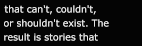 that can't, couldn't, or shouldn't exist. The result is stories that